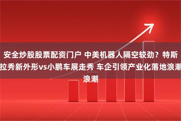 安全炒股股票配资门户 中美机器人隔空较劲？特斯拉秀新外形vs小鹏车展走秀 车企引领产业化落地浪潮
