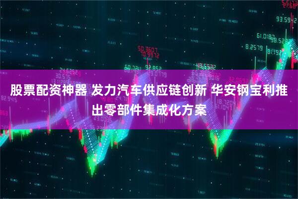 股票配资神器 发力汽车供应链创新 华安钢宝利推出零部件集成化方案