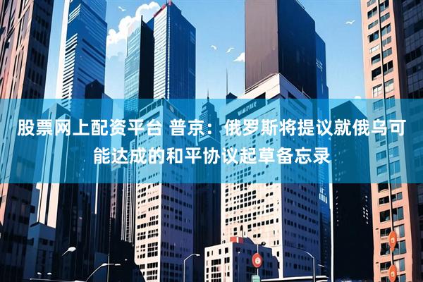 股票网上配资平台 普京：俄罗斯将提议就俄乌可能达成的和平协议起草备忘录