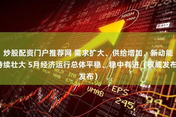炒股配资门户推荐网 需求扩大、供给增加，新动能持续壮大 5月经济运行总体平稳、稳中有进（权威发布）