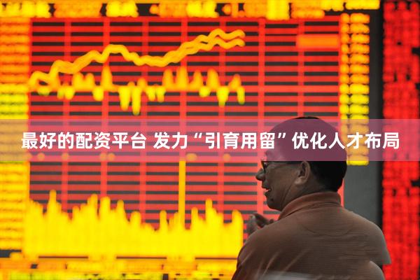 最好的配资平台 发力“引育用留”优化人才布局