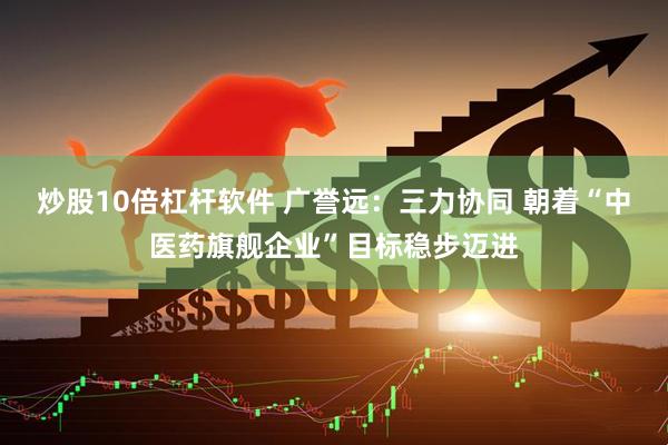 炒股10倍杠杆软件 广誉远：三力协同 朝着“中医药旗舰企业”目标稳步迈进