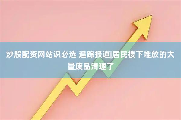 炒股配资网站识必选 追踪报道|居民楼下堆放的大量废品清理了