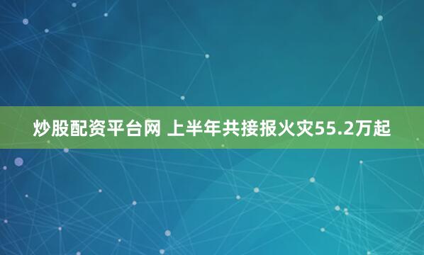 炒股配资平台网 上半年共接报火灾55.2万起