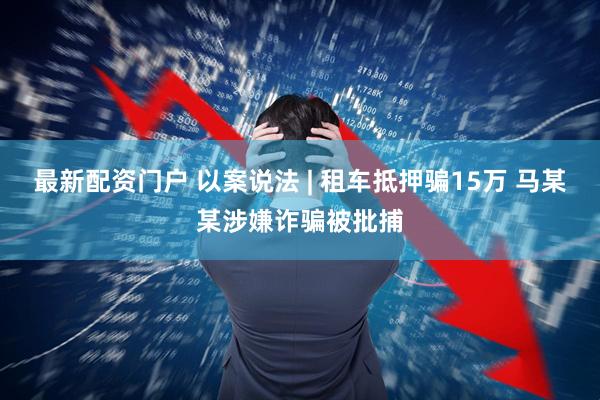 最新配资门户 以案说法 | 租车抵押骗15万 马某某涉嫌诈骗被批捕