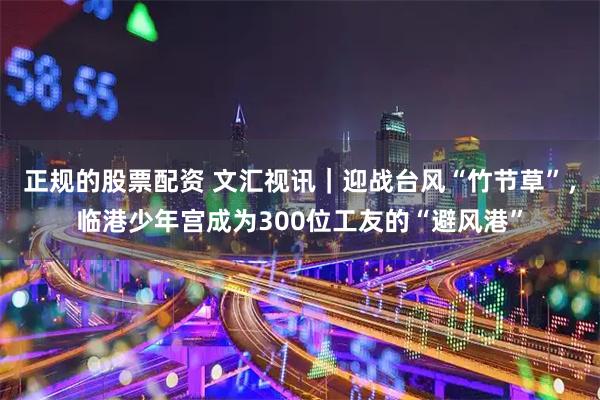 正规的股票配资 文汇视讯｜迎战台风“竹节草”，临港少年宫成为300位工友的“避风港”