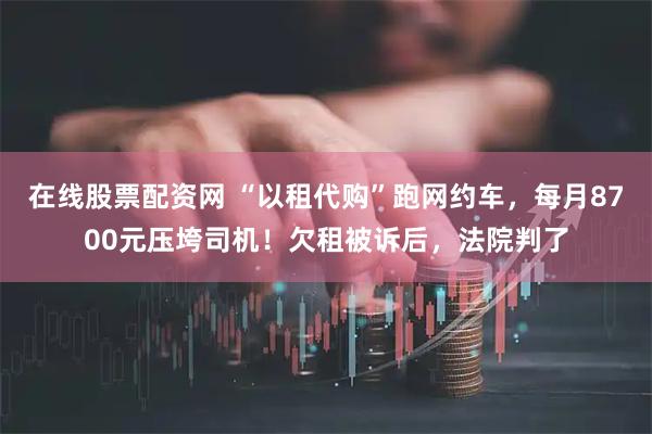 在线股票配资网 “以租代购”跑网约车，每月8700元压垮司机！欠租被诉后，法院判了