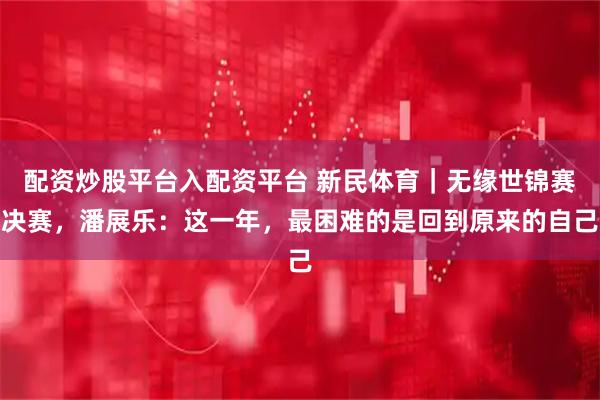 配资炒股平台入配资平台 新民体育｜无缘世锦赛决赛，潘展乐：这一年，最困难的是回到原来的自己