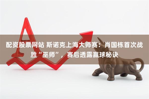 配资股票网站 斯诺克上海大师赛：肖国栋首次战胜“巫师”，赛后透露赢球秘诀