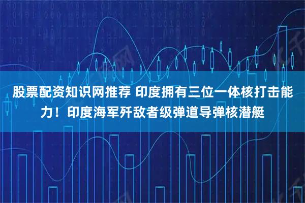 股票配资知识网推荐 印度拥有三位一体核打击能力！印度海军歼敌者级弹道导弹核潜艇