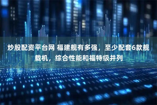 炒股配资平台网 福建舰有多强，至少配套6款舰载机，综合性能和福特级并列