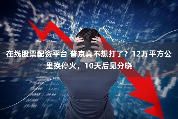 在线股票配资平台 普京真不想打了？12万平方公里换停火，10天后见分晓