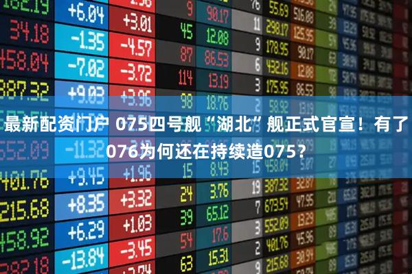 最新配资门户 075四号舰“湖北”舰正式官宣！有了076为何还在持续造075？