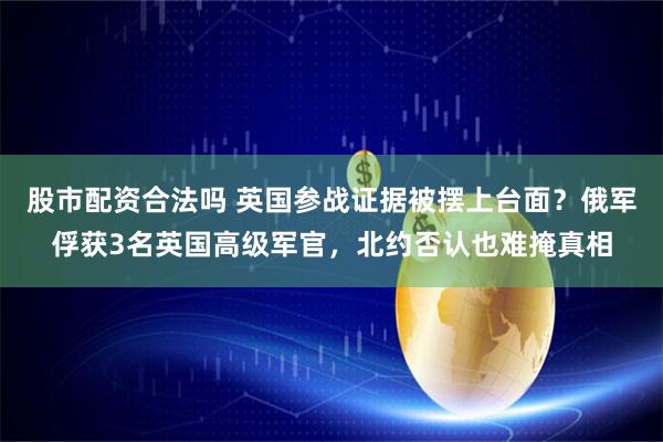 股市配资合法吗 英国参战证据被摆上台面？俄军俘获3名英国高级军官，北约否认也难掩真相