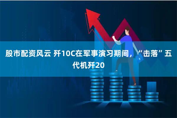 股市配资风云 歼10C在军事演习期间，“击落”五代机歼20