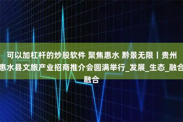 可以加杠杆的炒股软件 聚焦惠水 黔景无限丨贵州惠水县文旅产业招商推介会圆满举行_发展_生态_融合