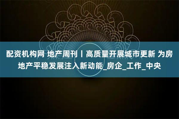 配资机构网 地产周刊丨高质量开展城市更新 为房地产平稳发展注入新动能_房企_工作_中央