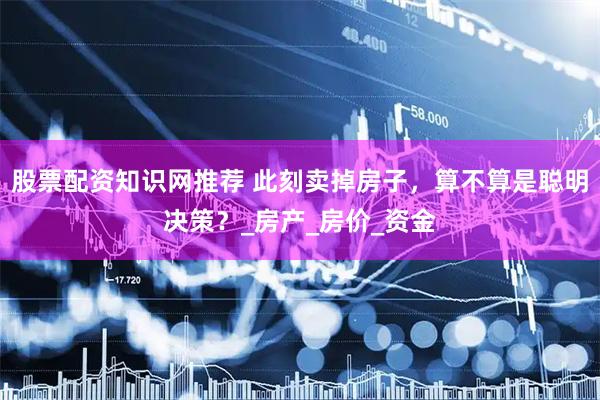 股票配资知识网推荐 此刻卖掉房子，算不算是聪明决策？_房产_房价_资金