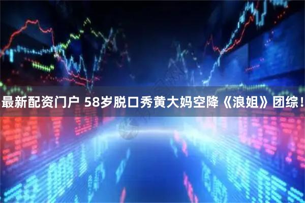 最新配资门户 58岁脱口秀黄大妈空降《浪姐》团综！