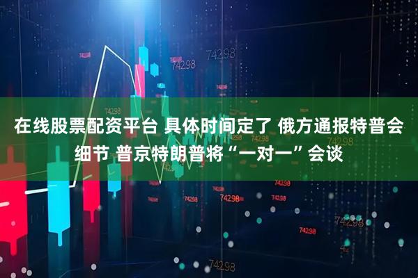 在线股票配资平台 具体时间定了 俄方通报特普会细节 普京特朗普将“一对一”会谈