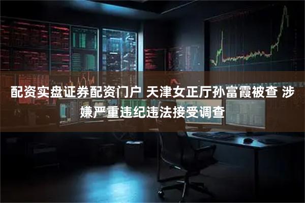 配资实盘证券配资门户 天津女正厅孙富霞被查 涉嫌严重违纪违法接受调查