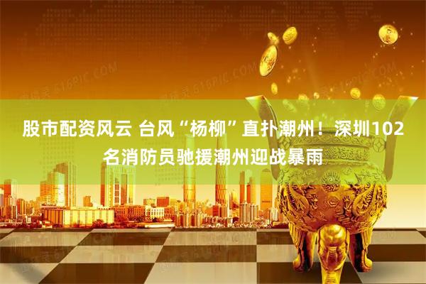 股市配资风云 台风“杨柳”直扑潮州！深圳102名消防员驰援潮州迎战暴雨