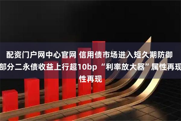 配资门户网中心官网 信用债市场进入短久期防御 部分二永债收益上行超10bp “利率放大器”属性再现