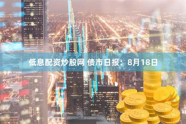 低息配资炒股网 债市日报：8月18日