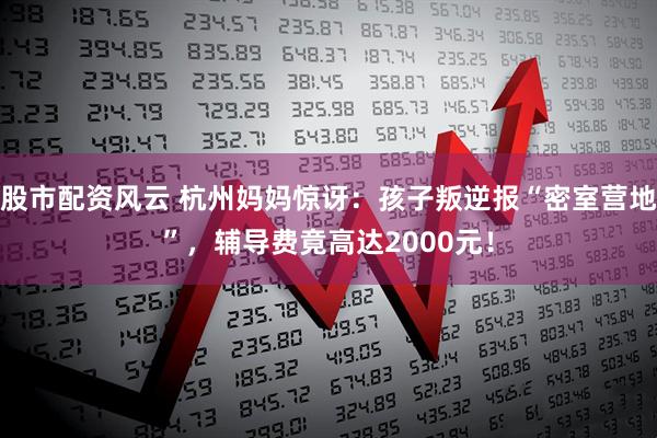 股市配资风云 杭州妈妈惊讶：孩子叛逆报“密室营地”，辅导费竟高达2000元！