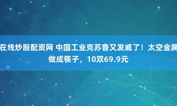 在线炒股配资网 中国工业克苏鲁又发威了！太空金属做成筷子，10双69.9元