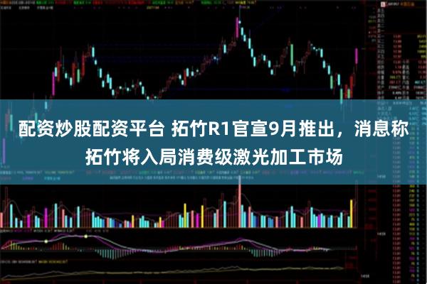 配资炒股配资平台 拓竹R1官宣9月推出，消息称拓竹将入局消费级激光加工市场