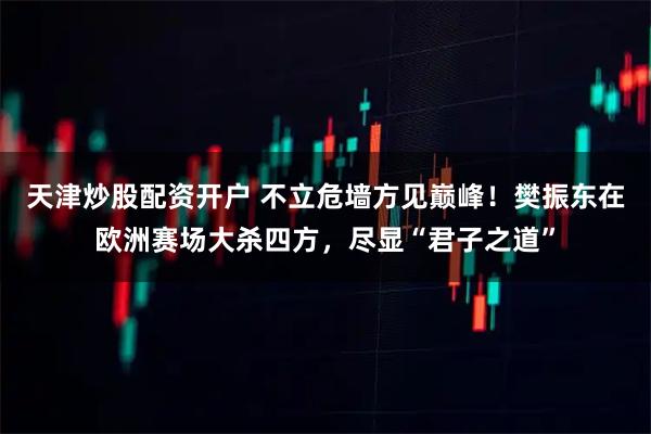 天津炒股配资开户 不立危墙方见巅峰！樊振东在欧洲赛场大杀四方，尽显“君子之道”