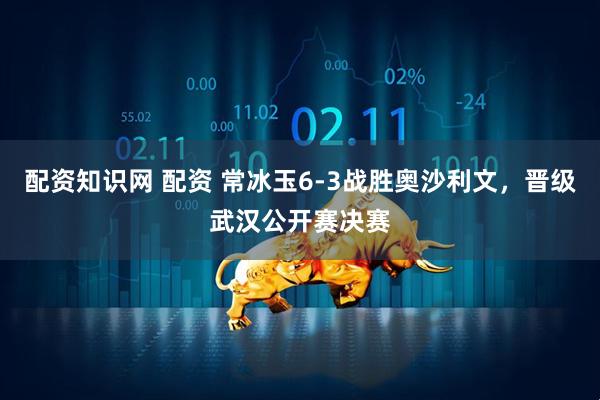配资知识网 配资 常冰玉6-3战胜奥沙利文，晋级武汉公开赛决赛